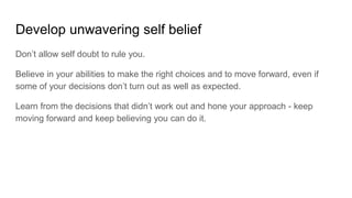 Develop unwavering self belief
Don’t allow self doubt to rule you.
Believe in your abilities to make the right choices and to move forward, even if
some of your decisions don’t turn out as well as expected.
Learn from the decisions that didn’t work out and hone your approach - keep
moving forward and keep believing you can do it.
 