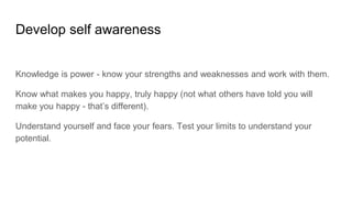 Develop self awareness
Knowledge is power - know your strengths and weaknesses and work with them.
Know what makes you happy, truly happy (not what others have told you will
make you happy - that’s different).
Understand yourself and face your fears. Test your limits to understand your
potential.
 