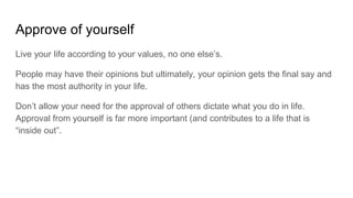 Approve of yourself
Live your life according to your values, no one else’s.
People may have their opinions but ultimately, your opinion gets the final say and
has the most authority in your life.
Don’t allow your need for the approval of others dictate what you do in life.
Approval from yourself is far more important (and contributes to a life that is
“inside out”.
 