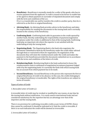 Beneficiary : Beneficiary is normally stands for a seller of the goods, who has to
       receive payment from the applicant. A credit is issued in his favour to enable him
       or his agent to obtain payment on surrender of stipulated document and comply
       with the term and conditions of the L/c.
       If L/c is a transferable one and he transfers the credit to another party, then he is
       referred to as the first or original beneficiary.

       Advising Bank : An Advising Bank provides advice to the beneficiary and takes
       the responsibility for sending the documents to the issuing bank and is normally
       located in the country of the beneficiary.

       Confirming Bank : Confirming bank adds its guarantee to the credit opened by
       another bank, thereby undertaking the responsibility of payment/negotiation
       acceptance under the credit, in additional to that of the issuing bank. Confirming
       bank play an important role where the exporter is not satisfied with the
       undertaking of only the issuing bank.

       Negotiating Bank: The Negotiating Bank is the bank who negotiates the
       documents submitted to them by the beneficiary under the credit either advised
       through them or restricted to them for negotiation. On negotiation of the
       documents they will claim the reimbursement under the credit and makes the
       payment to the beneficiary provided the documents submitted are in accordance
       with the terms and conditions of the letters of credit.

       Reimbursing Bank : Reimbursing Bank is the bank authorized to honor the
       reimbursement claim in settlement of negotiation/acceptance/payment lodged
       with it by the negotiating bank. It is normally the bank with which issuing bank
       has an account from which payment has to be made.

       Second Beneficiary : Second Beneficiary is the person who represent the first or
       original Beneficiary of credit in his absence. In this case, the credits belonging to
       the original beneficiary is transferable. The rights of the transferee are subject to
       terms of transfer.

Types of Letter of Credit

1. Revocable Letter of Credit L/c

A revocable letter of credit may be revoked or modified for any reason, at any time by
the issuing bank without notification. It is rarely used in international trade and not
considered satisfactory for the exporters but has an advantage over that of the
importers and the issuing bank.

There is no provision for confirming revocable credits as per terms of UCPDC, Hence
they cannot be confirmed. It should be indicated in LC that the credit is revocable. if
there is no such indication the credit will be deemed as irrevocable.

2. Irrevocable Letter of CreditL/c
 