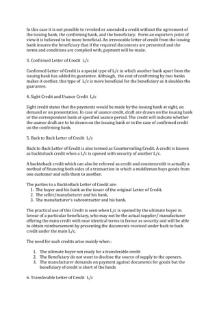 In this case it is not possible to revoked or amended a credit without the agreement of
the issuing bank, the confirming bank, and the beneficiary. Form an exporters point of
view it is believed to be more beneficial. An irrevocable letter of credit from the issuing
bank insures the beneficiary that if the required documents are presented and the
terms and conditions are complied with, payment will be made.

3. Confirmed Letter of Credit L/c

Confirmed Letter of Credit is a special type of L/c in which another bank apart from the
issuing bank has added its guarantee. Although, the cost of confirming by two banks
makes it costlier, this type of L/c is more beneficial for the beneficiary as it doubles the
guarantee.

4. Sight Credit and Usance Credit L/c

Sight credit states that the payments would be made by the issuing bank at sight, on
demand or on presentation. In case of usance credit, draft are drawn on the issuing bank
or the correspondent bank at specified usance period. The credit will indicate whether
the usance draft are to be drawn on the issuing bank or in the case of confirmed credit
on the confirming bank.

5. Back to Back Letter of Credit L/c

Back to Back Letter of Credit is also termed as Countervailing Credit. A credit is known
as backtoback credit when a L/c is opened with security of another L/c.

A backtoback credit which can also be referred as credit and countercredit is actually a
method of financing both sides of a transaction in which a middleman buys goods from
one customer and sells them to another.

The parties to a BacktoBack Letter of Credit are:
  1. The buyer and his bank as the issuer of the original Letter of Credit.
  2. The seller/manufacturer and his bank,
  3. The manufacturer's subcontractor and his bank.

The practical use of this Credit is seen when L/c is opened by the ultimate buyer in
favour of a particular beneficiary, who may not be the actual supplier/ manufacturer
offering the main credit with near identical terms in favour as security and will be able
to obtain reimbursement by presenting the documents received under back to back
credit under the main L/c.

The need for such credits arise mainly when :

   1. The ultimate buyer not ready for a transferable credit
   2. The Beneficiary do not want to disclose the source of supply to the openers.
   3. The manufacturer demands on payment against documents for goods but the
      beneficiary of credit is short of the funds

6. Transferable Letter of Credit L/c
 