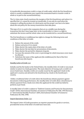 A transferable documentary credit is a type of credit under which the first beneficiary
which is usually a middleman may request the nominated bank to transfer credit in
whole or in part to the second beneficiary.

The L/c does state clearly mentions the margins of the first beneficiary and unless it is
specified the L/c cannot be treated as transferable. It can only be used when the
company is selling the product of a third party and the proper care has to be taken
about the exit policy for the money transactions that take place.

This type of L/c is used in the companies that act as a middle man during the
transaction but don’t have large limit. In the transferable L/c there is a right to
substitute the invoice and the whole value can be transferred to a second beneficiary.

The first beneficiary or middleman has rights to change the following terms and
conditions of the letter of credit:

   1. Reduce the amount of the credit.
   2. Reduce unit price if it is stated
   3. Make shorter the expiry date of the letter of credit.
   4. Make shorter the last date for presentation of documents.
   5. Make shorter the period for shipment of goods.
   6. Increase the amount of the cover or percentage for which insurance cover must
      be effected.
   7. Substitute the name of the applicant (the middleman) for that of the first
      beneficiary (the buyer).

Standby Letter of Credit L/c

Initially used by the banks in the United States, the standby letter of credit is very much
similar in nature to a bank guarantee. The main objective of issuing such a credit is to
secure bank loans. Standby credits are usually issued by the applicant’s bank in the
applicant’s country and advised to the beneficiary by a bank in the beneficiary’s
country.

Unlike a traditional letter of credit where the beneficiary obtains payment against
documents evidencing performance, the standby letter of credit allow a beneficiary to
obtains payment from a bank even when the applicant for the credit has failed to
perform as per bond.

A standby letter of credit is subject to "Uniform Customs and Practice for Documentary
Credit" (UCP), International Chamber of Commerce Publication No 500, 1993 Revision,
or "International Standby Practices" (ISP), International Chamber of Commerce
Publication No 590, 1998.

Import Operations Under L/c

The Import Letter of Credit guarantees an exporter payment for goods or services,
provided the terms of the letter of credit have been met.
 