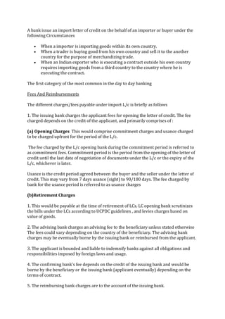 A bank issue an import letter of credit on the behalf of an importer or buyer under the
following Circumstances

       When a importer is importing goods within its own country.
       When a trader is buying good from his own country and sell it to the another
       country for the purpose of merchandizing trade.
       When an Indian exporter who is executing a contract outside his own country
       requires importing goods from a third country to the country where he is
       executing the contract.

The first category of the most common in the day to day banking

Fees And Reimbursements

The different charges/fees payable under import L/c is briefly as follows

1. The issuing bank charges the applicant fees for opening the letter of credit. The fee
charged depends on the credit of the applicant, and primarily comprises of :

(a) Opening Charges This would comprise commitment charges and usance charged
to be charged upfront for the period of the L/c.

The fee charged by the L/c opening bank during the commitment period is referred to
as commitment fees. Commitment period is the period from the opening of the letter of
credit until the last date of negotiation of documents under the L/c or the expiry of the
L/c, whichever is later.

Usance is the credit period agreed between the buyer and the seller under the letter of
credit. This may vary from 7 days usance (sight) to 90/180 days. The fee charged by
bank for the usance period is referred to as usance charges

(b)Retirement Charges

1. This would be payable at the time of retirement of LCs. LC opening bank scrutinizes
the bills under the LCs according to UCPDC guidelines , and levies charges based on
value of goods.

2. The advising bank charges an advising fee to the beneficiary unless stated otherwise
The fees could vary depending on the country of the beneficiary. The advising bank
charges may be eventually borne by the issuing bank or reimbursed from the applicant.

3. The applicant is bounded and liable to indemnify banks against all obligations and
responsibilities imposed by foreign laws and usage.

4. The confirming bank's fee depends on the credit of the issuing bank and would be
borne by the beneficiary or the issuing bank (applicant eventually) depending on the
terms of contract.

5. The reimbursing bank charges are to the account of the issuing bank.
 