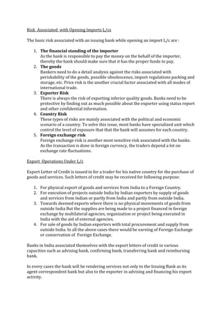 Risk Associated with Opening Imports L/cs

The basic risk associated with an issuing bank while opening an import L/c are :

   1. The financial standing of the importer
      As the bank is responsible to pay the money on the behalf of the importer,
      thereby the bank should make sure that it has the proper funds to pay.
   2. The goods
      Bankers need to do a detail analysis against the risks associated with
      perishability of the goods, possible obsolescence, import regulations packing and
      storage, etc. Price risk is the another crucial factor associated with all modes of
      international trade.
   3. Exporter Risk
      There is always the risk of exporting inferior quality goods. Banks need to be
      protective by finding out as much possible about the exporter using status report
      and other confidential information.
   4. Country Risk
      These types of risks are mainly associated with the political and economic
      scenario of a country. To solve this issue, most banks have specialized unit which
      control the level of exposure that that the bank will assumes for each country.
   5. Foreign exchange risk
      Foreign exchange risk is another most sensitive risk associated with the banks.
      As the transaction is done in foreign currency, the traders depend a lot on
      exchange rate fluctuations.

Export Operations Under L/c

Export Letter of Credit is issued in for a trader for his native country for the purchase of
goods and services. Such letters of credit may be received for following purpose:

   1. For physical export of goods and services from India to a Foreign Country.
   2. For execution of projects outside India by Indian exporters by supply of goods
      and services from Indian or partly from India and partly from outside India.
   3. Towards deemed exports where there is no physical movements of goods from
      outside India But the supplies are being made to a project financed in foreign
      exchange by multilateral agencies, organization or project being executed in
      India with the aid of external agencies.
   4. For sale of goods by Indian exporters with total procurement and supply from
      outside India. In all the above cases there would be earning of Foreign Exchange
      or conservation of Foreign Exchange.

Banks in India associated themselves with the export letters of credit in various
capacities such as advising bank, confirming bank, transferring bank and reimbursing
bank.

In every cases the bank will be rendering services not only to the Issuing Bank as its
agent correspondent bank but also to the exporter in advising and financing his export
activity.
 
