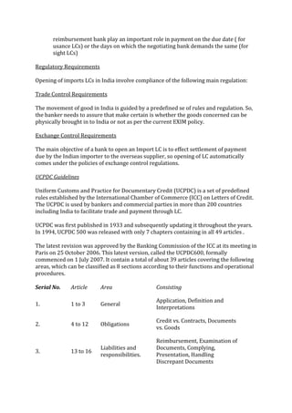 reimbursement bank play an important role in payment on the due date ( for
       usance LCs) or the days on which the negotiating bank demands the same (for
       sight LCs)

Regulatory Requirements

Opening of imports LCs in India involve compliance of the following main regulation:

Trade Control Requirements

The movement of good in India is guided by a predefined se of rules and regulation. So,
the banker needs to assure that make certain is whether the goods concerned can be
physically brought in to India or not as per the current EXIM policy.

Exchange Control Requirements

The main objective of a bank to open an Import LC is to effect settlement of payment
due by the Indian importer to the overseas supplier, so opening of LC automatically
comes under the policies of exchange control regulations.

UCPDC Guidelines

Uniform Customs and Practice for Documentary Credit (UCPDC) is a set of predefined
rules established by the International Chamber of Commerce (ICC) on Letters of Credit.
The UCPDC is used by bankers and commercial parties in more than 200 countries
including India to facilitate trade and payment through LC.

UCPDC was first published in 1933 and subsequently updating it throughout the years.
In 1994, UCPDC 500 was released with only 7 chapters containing in all 49 articles .

The latest revision was approved by the Banking Commission of the ICC at its meeting in
Paris on 25 October 2006. This latest version, called the UCPDC600, formally
commenced on 1 July 2007. It contain a total of about 39 articles covering the following
areas, which can be classified as 8 sections according to their functions and operational
procedures.

Serial No.    Article     Area                  Consisting

                                                Application, Definition and
1.            1 to 3      General
                                                Interpretations

                                                Credit vs. Contracts, Documents
2.            4 to 12     Obligations
                                                vs. Goods

                                                Reimbursement, Examination of
                          Liabilities and       Documents, Complying,
3.            13 to 16
                          responsibilities.     Presentation, Handling
                                                Discrepant Documents
 