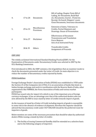 Bill of Lading, Chapter Party Bill of
                                                 Lading, Air Documents, Road Rail
4.             17 to 28    Documents             etc. Documents, Courier , Postal etc.
                                                 Receipt. On board, Shippers' count,
                                                 Clean Documents, Insurance documents

                                                 Extension of dates, Tolerance in
                           Miscellaneous
5.             29 to 33                          Credits, Partial Shipment and
                           Provisions
                                                 Drawings. House of Presentation

                                                 Effectiveness of Document
                                                 Transmission and Translation
6              34 to 37    Disclaimer
                                                 Force Majeure
                                                 Acts of an Instructed Party

                                                 Transferable Credits
7              38 & 39     Others
                                                 Assignment of Proceeds


ISBP 2002

The widely acclaimed International Standard Banking Practice(ISBP) for the
Examination of Documents under Documentary Credits was selected in 2007 by the
ICCs Banking Commission.

First introduced in 2002, the ISBP contains a list of guidelines that an examiner needs to
check the documents presented under the Letter of Credit. Its main objective is to
reduce the number of documentary credits rejected by banks.

FEDAI Guidelines

Foreign Exchange Dealer's Association of India (FEDAI) was established in 1958 under
the Section 25 of the Companies Act (1956). It is an association of banks that deals in
Indian foreign exchange and work in coordination with the Reserve Bank of India, other
organizations like FIMMDA, the Forex Association of India and various market
participants.
FEDAI has issued rules for import LCs which is one of the important area of foreign
currency exchanges. It has an advantage over that of the authorized dealers who are
now allowed by the RBI to issue stand by letter of credits towards import of goods.

As the issuance of stand by of letter of Credit including imports of goods is susceptible
to some risk in the absence of evidence of shipment, therefore the importer should be
advised that documentary credit under UCP 500/600 should be the preferred route for
importers of goods.

Below mention are some of the necessary precaution that should be taken by authorised
dealers While issuing a stands by letter of credits:

     1. The facility of issuing Commercial Standby shall be extended on a selective basis
        and to the following category of importers
 