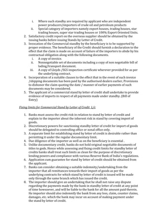 i.    Where such standby are required by applicant who are independent
                power producers/importers of crude oil and petroleum products
          ii. Special category of importers namely export houses, trading houses, star
                trading houses, super star trading houses or 100% Export Oriented Units.
   2.   Satisfactory credit report on the overseas supplier should be obtained by the
        issuing banks before issuing Stands by Letter of Credit.
   3.   Invocation of the Commercial standby by the beneficiary is to be supported by
        proper evidence. The beneficiary of the Credit should furnish a declaration to the
        effect that the claim is made on account of failure of the importers to abide by his
        contractual obligation along with the following documents.
           i. A copy of invoice.
          ii. Nonnegotiable set of documents including a copy of non negotiable bill of
                lading/transport document.
         iii. A copy of Lloyds /SGS inspection certificate wherever provided for as per
                the underlying contract.
   4.   Incorporation of a suitable clauses to the effect that in the event of such invoice
        /shipping documents has been paid by the authorised dealers earlier, Provisions
        to dishonor the claim quoting the date / manner of earlier payments of such
        documents may be considered.
   5.   The applicant of a commercial stand by letter of credit shall undertake to provide
        evidence of imports in respect of all payments made under standby. (Bill of
        Entry)

Fixing limits for Commercial Stand by Letter of Credit L/c

   1. Banks must assess the credit risk in relation to stand by letter of credit and
      explain to the importer about the inherent risk in stand by covering import of
      goods.
   2. Discretionary powers for sanctioning standby letter of credit for import of goods
      should be delegated to controlling office or zonal office only.
   3. A separate limit for establishing stand by letter of credit is desirable rather than
      permitting it under the regular documentary limit.
   4. Due diligence of the importer as well as on the beneficiary is essential .
   5. Unlike documentary credit, banks do not hold original negotiable documents of
      titles to gods. Hence while assessing and fixing credit limits for standby letter of
      credits banks shall treat such limits as clean for the purpose of discretionary
      lending powers and compliance with various Reserve Bank of India's regulations.
   6. Application cum guarantee for stand by letter of credit should be obtained from
      the applicant.
   7. Banks can consider obtaining a suitable indemnity/undertaking from the
      importer that all remittances towards their import of goods as per the
      underlying contracts for which stand by letter of credit is issued will be made
      only through the same branch which has issued the credit.
   8. The importer should give an undertaking that he shall not raise any dispute
      regarding the payments made by the bank in standby letter of credit at any point
      of time howsoever, and will be liable to the bank for all the amount paid therein.
      He importer should also indemnify the bank from any loss, claim, counter claims,
      damages, etc. which the bank may incur on account of making payment under
      the stand by letter of credit.
 