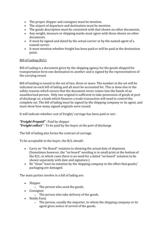 The proper shipper and consignee must be mention.
       The airport of departure and destination must be mention.
       The goods description must be consistent with that shown on other documents.
       Any weight, measure or shipping marks must agree with those shown on other
       documents.
       It must be signed and dated by the actual carrier or by the named agent of a
       named carrier.
       It must mention whether freight has been paid or will be paid at the destination
       point.

Bill of Lading (B/L)

Bill of Lading is a document given by the shipping agency for the goods shipped for
transportation form one destination to another and is signed by the representatives of
the carrying vessel.

Bill of landing is issued in the set of two, three or more. The number in the set will be
indicated on each bill of lading and all must be accounted for. This is done due to the
safety reasons which ensure that the document never comes into the hands of an
unauthorised person. Only one original is sufficient to take possession of goods at port
of discharge so, a bank which finances a trade transaction will need to control the
complete set. The bill of lading must be signed by the shipping company or its agent, and
must show how many signed originals were issued.

It will indicate whether cost of freight/ carriage has been paid or not :

"Freight Prepaid" : Paid by shipper
"Freight collect" : To be paid by the buyer at the port of discharge

The bill of lading also forms the contract of carriage.

To be acceptable to the buyer, the B/L should :

       Carry an "On Board" notation to showing the actual date of shipment,
       (Sometimes however, the "on board" wording is in small print at the bottom of
       the B/L, in which cases there is no need for a dated "on board" notation to be
       shown separately with date and signature.)
       Be "clean" have no notation by the shipping company to the effect that goods/
       packaging are damaged.

The main parties involve in a bill of lading are:

       Shipper
          o The person who send the goods.
       Consignee
          o The person who take delivery of the goods.
       Notify Party
          o The person, usually the importer, to whom the shipping company or its
              agent gives notice of arrival of the goods.
 