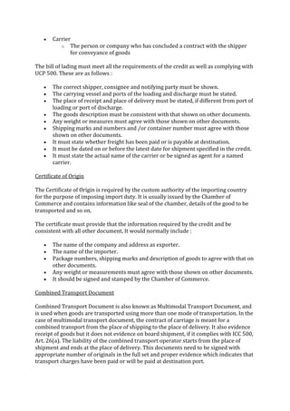 Carrier
          o The person or company who has concluded a contract with the shipper
              for conveyance of goods

The bill of lading must meet all the requirements of the credit as well as complying with
UCP 500. These are as follows :

       The correct shipper, consignee and notifying party must be shown.
       The carrying vessel and ports of the loading and discharge must be stated.
       The place of receipt and place of delivery must be stated, if different from port of
       loading or port of discharge.
       The goods description must be consistent with that shown on other documents.
       Any weight or measures must agree with those shown on other documents.
       Shipping marks and numbers and /or container number must agree with those
       shown on other documents.
       It must state whether freight has been paid or is payable at destination.
       It must be dated on or before the latest date for shipment specified in the credit.
       It must state the actual name of the carrier or be signed as agent for a named
       carrier.

Certificate of Origin

The Certificate of Origin is required by the custom authority of the importing country
for the purpose of imposing import duty. It is usually issued by the Chamber of
Commerce and contains information like seal of the chamber, details of the good to be
transported and so on.

The certificate must provide that the information required by the credit and be
consistent with all other document, It would normally include :

       The name of the company and address as exporter.
       The name of the importer.
       Package numbers, shipping marks and description of goods to agree with that on
       other documents.
       Any weight or measurements must agree with those shown on other documents.
       It should be signed and stamped by the Chamber of Commerce.

Combined Transport Document

Combined Transport Document is also known as Multimodal Transport Document, and
is used when goods are transported using more than one mode of transportation. In the
case of multimodal transport document, the contract of carriage is meant for a
combined transport from the place of shipping to the place of delivery. It also evidence
receipt of goods but it does not evidence on board shipment, if it complies with ICC 500,
Art. 26(a). The liability of the combined transport operator starts from the place of
shipment and ends at the place of delivery. This documents need to be signed with
appropriate number of originals in the full set and proper evidence which indicates that
transport charges have been paid or will be paid at destination port.
 