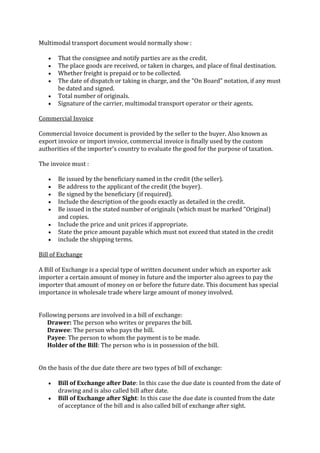 Multimodal transport document would normally show :

       That the consignee and notify parties are as the credit.
       The place goods are received, or taken in charges, and place of final destination.
       Whether freight is prepaid or to be collected.
       The date of dispatch or taking in charge, and the "On Board" notation, if any must
       be dated and signed.
       Total number of originals.
       Signature of the carrier, multimodal transport operator or their agents.

Commercial Invoice

Commercial Invoice document is provided by the seller to the buyer. Also known as
export invoice or import invoice, commercial invoice is finally used by the custom
authorities of the importer's country to evaluate the good for the purpose of taxation.

The invoice must :

       Be issued by the beneficiary named in the credit (the seller).
       Be address to the applicant of the credit (the buyer).
       Be signed by the beneficiary (if required).
       Include the description of the goods exactly as detailed in the credit.
       Be issued in the stated number of originals (which must be marked "Original)
       and copies.
       Include the price and unit prices if appropriate.
       State the price amount payable which must not exceed that stated in the credit
       include the shipping terms.

Bill of Exchange

A Bill of Exchange is a special type of written document under which an exporter ask
importer a certain amount of money in future and the importer also agrees to pay the
importer that amount of money on or before the future date. This document has special
importance in wholesale trade where large amount of money involved.


Following persons are involved in a bill of exchange:
   Drawer: The person who writes or prepares the bill.
   Drawee: The person who pays the bill.
   Payee: The person to whom the payment is to be made.
   Holder of the Bill: The person who is in possession of the bill.


On the basis of the due date there are two types of bill of exchange:

       Bill of Exchange after Date: In this case the due date is counted from the date of
       drawing and is also called bill after date.
       Bill of Exchange after Sight: In this case the due date is counted from the date
       of acceptance of the bill and is also called bill of exchange after sight.
 