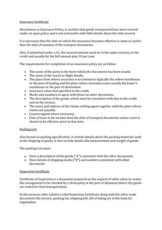 Insurance Certificate

Also known as Insurance Policy, it certifies that goods transported have been insured
under an open policy and is not actionable with little details about the risk covered.

It is necessary that the date on which the insurance becomes effective is same or earlier
than the date of issuance of the transport documents.

Also, if submitted under a LC, the insured amount must be in the same currency as the
credit and usually for the bill amount plus 10 per cent.

The requirements for completion of an insurance policy are as follow :

       The name of the party in the favor which the documents has been issued.
       The name of the vessel or flight details.
       The place from where insurance is to commerce typically the sellers warehouse
       or the port of loading and the place where insurance cases usually the buyer's
       warehouse or the port of destination.
       Insurance value that specified in the credit.
       Marks and numbers to agree with those on other documents.
       The description of the goods, which must be consistent with that in the credit
       and on the invoice.
       The name and address of the claims settling agent together with the place where
       claims are payable.
       Countersigned where necessary.
       Date of issue to be no later than the date of transport documents unless cover is
       shown to be effective prior to that date.

Packing List

Also known as packing specification, it contain details about the packing materials used
in the shipping of goods. It also include details like measurement and weight of goods.

The packing List must :

       Have a description of the goods ("A") consistent with the other documents.
       Have details of shipping marks ("B") and numbers consistent with other
       documents

Inspection Certificate

Certificate of Inspection is a document prepared on the request of seller when he wants
the consignment to be checked by a third party at the port of shipment before the goods
are sealed for final transportation.

In this process seller submit a valid Inspection Certificate along with the other trade
documents like invoice, packing list, shipping bill, bill of lading etc to the bank for
negotiation.
 