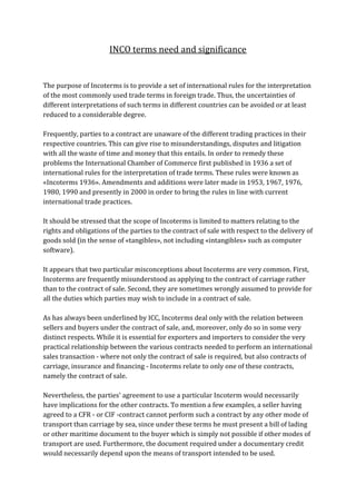 INCO terms need and significance


The purpose of Incoterms is to provide a set of international rules for the interpretation
of the most commonly used trade terms in foreign trade. Thus, the uncertainties of
different interpretations of such terms in different countries can be avoided or at least
reduced to a considerable degree.

Frequently, parties to a contract are unaware of the different trading practices in their
respective countries. This can give rise to misunderstandings, disputes and litigation
with all the waste of time and money that this entails. In order to remedy these
problems the International Chamber of Commerce first published in 1936 a set of
international rules for the interpretation of trade terms. These rules were known as
«Incoterms 1936». Amendments and additions were later made in 1953, 1967, 1976,
1980, 1990 and presently in 2000 in order to bring the rules in line with current
international trade practices.

It should be stressed that the scope of Incoterms is limited to matters relating to the
rights and obligations of the parties to the contract of sale with respect to the delivery of
goods sold (in the sense of «tangibles», not including «intangibles» such as computer
software).

It appears that two particular misconceptions about Incoterms are very common. First,
Incoterms are frequently misunderstood as applying to the contract of carriage rather
than to the contract of sale. Second, they are sometimes wrongly assumed to provide for
all the duties which parties may wish to include in a contract of sale.

As has always been underlined by ICC, Incoterms deal only with the relation between
sellers and buyers under the contract of sale, and, moreover, only do so in some very
distinct respects. While it is essential for exporters and importers to consider the very
practical relationship between the various contracts needed to perform an international
sales transaction - where not only the contract of sale is required, but also contracts of
carriage, insurance and financing - Incoterms relate to only one of these contracts,
namely the contract of sale.

Nevertheless, the parties' agreement to use a particular Incoterm would necessarily
have implications for the other contracts. To mention a few examples, a seller having
agreed to a CFR - or CIF -contract cannot perform such a contract by any other mode of
transport than carriage by sea, since under these terms he must present a bill of lading
or other maritime document to the buyer which is simply not possible if other modes of
transport are used. Furthermore, the document required under a documentary credit
would necessarily depend upon the means of transport intended to be used.
 