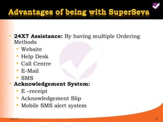    24X7 Assistance: By having multiple Ordering
    Methods
      Website
      Help Desk
      Call Centre
      E-Mail
      SMS
   Acknowledgement System:
      E –receipt
      Acknowledgement Slip
      Mobile SMS alert system

05/11/12                                           18
 