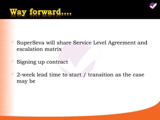    SuperSeva will share Service Level Agreement and
    escalation matrix

   Signing up contract

   2-week lead time to start / transition as the case
    may be
 