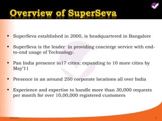 • SuperSeva established in 2000, is headquartered in Bangalore

• SuperSeva is the leader in providing concierge service with end-
  to-end usage of Technology.

• Pan India presence in17 cities; expanding to 10 more cities by
  May’11

• Presence in an around 250 corporate locations all over India

• Experience and expertise to handle more than 30,000 requests
  per month for over 10,00,000 registered customers



 05/11/12                                                            3
 