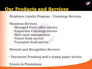 Employee Loyalty Program - Concierge Services

Business Services
  Managed Front office service
  Expatriate Concierge service
  Mail room management
  Travel Desk service
  Transport desk service

Reward and Recognition Services

 Document Franking and e-stamp paper service

Events & Promotions
 