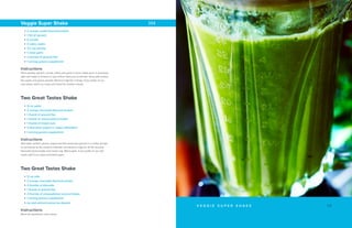 Two Great Tastes Shake
• 12 oz water
• 2 scoops chocolate ﬂavored protein
• 1 thumb of ground ﬂax
• 1 thumb of natural peanut butter
• 1 thumb of mixed nuts
• 3 tbsp plain yogurt or vegan alternative
• 1 serving greens supplement
Instructions
Add water, protein, greens, yogurt and ﬂax seeds (pre-ground in a coffee grinder
or purchased as ﬂax meal) to a blender and blend on high for 20-30 seconds.
Next add peanut butter and mixed nuts. Blend again. If you prefer an ice cold
shake, add 5 ice cubes and blend again.
Two Great Tastes Shake
• 12 oz milk
• 2 scoops chocolate ﬂavored protein
• 2 thumbs of almonds
• 1 thumb of ground ﬂax
• 2 thumbs of unsweetened coconut ﬂakes
• 1 serving greens supplement
• Ice and almond extract as desired
Instructions
Blend all ingredients until creamy.
1 3V E G G I E S U P E R S H A K E
Veggie Super Shake
• 2 scoops vanilla ﬂavored protein
• 1 ﬁst of spinach
• 6 carrots
• 4 celery stalks
• 1/2 cup parsley
• 1 clove garlic
• 2 thumbs of ground ﬂax
• 1 serving greens supplement
Instructions
Place parsley, spinach, carrots, celery and garlic in juicer. Dilute juice, if necessary,
with cold water to achieve 2 cups of ﬂuid. Add juice to blender along with protein,
ﬂax seeds and greens powder. Blend on high for 1 minute. If you prefer an ice
cold shake, add 5 ice cubes and blend for another minute.
 