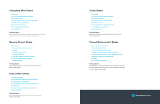 Chocolate Mint Shake
• 8oz water
• 2 scoops chocolate ﬂavored protein
• 2 thumbs pecans
• 1/3 cup cottage cheese or vegan alternative
• 1 ½ tsp cocoa, unsweetened
• 2-3 drops mint extract
• 1 serving greens supplement
• Ice as desired
Instructions
Add all ingredients except pecans to blender and process for one minute.
Add pecans and blend until chopped. Makes 1 Super Shake.
Turtle Shake
• 4oz water
• 2 scoops chocolate ﬂavored protein
• 2 thumbs of pecans
• 2 thumbs of natural peanut butter
• 1 thumb of ﬂax oil
• 1 cup egg whites or vegan alternative
• 1 serving greens supplement
• Ice as desired
Instructions
Add everything to blender and process until smooth and creamy.
Makes 1 Super Shake.
Banana Cream Shake
• 8oz water
• 2 scoops banana ﬂavored protein
• 1 banana
• 1 thumb of ground ﬂax
• 1 thumb of hazelnuts
• 1 cup plain yogurt or vegan alternative
• ½ cup half and half (12% cream) or
vegan alternative
Instructions
Add everything to blender and process until smooth and creamy.
Makes 1 Super Shake.
Peanut Butterscotch Shake
• 2 scoops chocolate protein
• 1 thumb of ground ﬂax
• 1 thumb of natural peanut butter
• 1/3 cup cottage cheese or vegan alternative
• 1 tbsp of sugarfree instant Jell-O, butterscotch ﬂavor
• Splenda or stevia, to taste (optional)
• 1 cup ice
• ¼ cup water, as needed
Instructions
Add everything to a blender and blend on high until smooth and creamy.
Start with minimal water, adding 1 tbsp at a time until desired consistency
is reached. Makes 1 Super Shake.
Iced Coffee Shake
• 2 cups iced coffee
• 2 scoops vanilla ﬂavored milk protein blend*
• 1 serving greens supplement **
• 1 cup vanilla ice cream or vegan alternative
• 1 tsp ﬂax oil
• 6 dark chocolate covered espresso beans
• Dash cinnamon
Instructions
Add everything to blender and process until smooth and creamy.
Makes 1 Super Shake.
 
