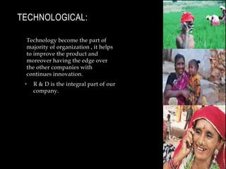 Technological:Technology become the part of majority of organization , it helps to improve the product and moreover having the edge over the other companies with continues innovation.R & D is the integral part of our company.