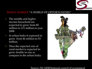 Rural Market “a world of opportunities”The middle and higher income household are expected to grow from 80 million to 111 million in year 2008.In urban India it expected to grow  from 46 million to 53 million.Thus the expected size of rural market is expected to grow double in size as compare to the urban India.Source:-NCAER(National council of economical research)