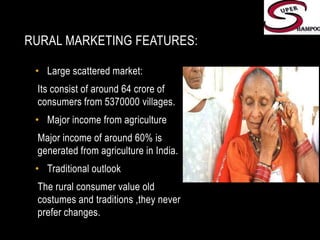 Rural marketing features:Large scattered market:Its consist of around 64 crore of consumers from 5370000 villages.Major income from agricultureMajor income of around 60% is  generated from agriculture in India.Traditional outlookThe rural consumer value old costumes and traditions ,they never prefer changes.