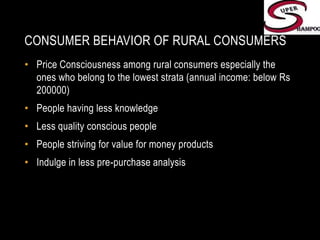 Consumer Behavior of Rural ConsumersPrice Consciousness among rural consumers especially the ones who belong to the lowest strata (annual income: below Rs 200000)People having less knowledgeLess quality conscious peoplePeople striving for value for money productsIndulge in less pre-purchase analysis