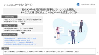 7-1.コミュニケーション（チーム）
21
・チームの業務やメンバーの特性に応じて、最適なルールは変わります。マネージャーを中心に話し合ってルールを策定して下さい。
他のメンバーと同じ場所で仕事をしていないことを意識し、
チームごとに適切なコミュニケーションルールを設定してください
備考
・お互いオフィスにいる前提のコミュニケーションから別々の場
所を前提にしたコミュニケーションへ
環境の変化
・不安・不信を生まないコミュニケーション配慮
・管理のためのタスクを増やしすぎない運用
実現したいこと
・勤務の開始/終了/休憩はSlackでチームに連絡
・リモート勤務時はSlack Statusに表示
・DMはなるべく控え、Channelで情報を共有
・MTG以外の時間は原則30分以内にレスポンス
推奨方法(一例)
 