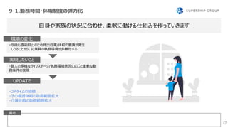 9-1.勤務時間・休暇制度の弾力化
27
自身や家族の状況に合わせ、柔軟に働ける仕組みを作っていきます
備考
・今後も感染抑止のため外出自粛/休校の要請が発生
しうることから、従業員の執務環境が多様化する
環境の変化
・個人の多様なライフステージ/執務環境状況に応じた柔軟な勤
務条件の実現
実現したいこと
・コアタイムの短縮
・子の看護休暇の取得範囲拡大
・介護休暇の取得範囲拡大
実施事項UPDATE
 