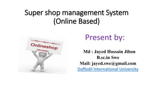 Super shop management System
(Online Based)
Present by:
Md : Jayed Hossain Jibon
B.sc.in Swe
Mail: jayed.swe@gmail.com
Daffodil International University
 