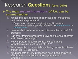 Research Questions (Levy, 2010)The main research questions of P.A. can be summarized as:What’s the best rating format or scale for measuring performance appraisals?Raters must use some sort of instrument to measure performance; options typically referred to asrating formats or rating scales.How much do rater errors and biases affect actual P.A. process?Can rater training programs prevent influence of errors and biases on ratings?How important is social context versus rating formats/errors in evaluation of P.A.?What aspects of the social-psychological context have impact on P.A. process?What aspects of P.A. processes have been shown to affect ratees’ reactions to their appraisal and feedback?