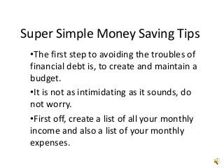 Super Simple Money Saving Tips
•The first step to avoiding the troubles of
financial debt is, to create and maintain a
budget.
•It is not as intimidating as it sounds, do
not worry.
•First off, create a list of all your monthly
income and also a list of your monthly
expenses.
 