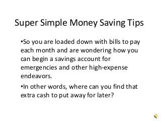 Super Simple Money Saving Tips
•So you are loaded down with bills to pay
each month and are wondering how you
can begin a savings account for
emergencies and other high-expense
endeavors.
•In other words, where can you find that
extra cash to put away for later?
 