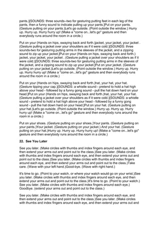 p
pants.)[SOUNDS: three sounds--two for gesturing putting feet in each leg of the
p
pants, then a funny sound to indicate pulling up your pants.]Put on your pants.
(
(Gesture putting on your pants.)Let's go outside. (Point outside the window.) Hurry
                                L
up. Hurry up. Hurry hurry up! (Make a "come on...let's go" gesture and then
everybody runs around the room in a circle.)

P
Put on your (Hands on hips, swaying back and forth.)jacket, your jacket, your jacket .
(
(Gesture pulling a jacket over your shoulders as if it were cold.)[SOUNDS: three
sounds-two for gesturing putting arms in the sleeves of the jacket, and a zipping
s
sound to zip up your jacket.]Put on your (Hands on hips, swaying back and forth.)
                              P
jacket, your jacket, your jacket . (Gesture pulling a jacket over your shoulders as if it
w
were cold.)[SOUNDS: three sounds-two for gesturing putting arms in the sleeves of
t
the jacket, and a zipping sound to zip up your jacket.]Put on your jacket. (Gesture
p
putting on your jacket.)Let's go outside. (Point outside the window.) Hurry up. Hurry
                        L
up. Hurry hurry up! (Make a "come on...let's go" gesture and then everybody runs
around the room in a circle.)

P
Put on your (Hands on hips, swaying back and forth.)hat, your hat, your hat.
(
(Gesture tipping your cap.)[SOUNDS: a whistle sound - pretend to hold a hat high
above your head - followed by a funny gong sound - pull the hat down hard on your
h
head.]Put on your (Hands on hips, swaying back and forth.)hat, your hat, your hat.
      P
(
(Gesture pulling a jacket over your shoulders as if it were cold.)[SOUNDS: a whistle
sound - pretend to hold a hat high above your head - followed by a funny gong
s
sound - pull the hat down hard on your head.]Put on your hat. (Gesture putting on
y
your hat.)Let's go outside. (Point outside the window.) Hurry up. Hurry up. Hurry
          L
hurry up! (Make a "come on...let's go" gesture and then everybody runs around the
room in a circle.)

P
Put on your shoes. (Gesture putting on your shoes.)Your pants. (Gesture putting on
y
your pants.)Your jacket. (Gesture putting on your jacket.) And your hat. (Gesture
            Y
p
putting on your hat.)Hurry up. Hurry up. Hurry hurry up! (Make a "come on...let's go"
gesture and then everybody runs around the room in a circle.)

22. See You Later

See you later. (Make circles with thumbs and index fingers around each eye, and
t
then extend your arms out and point out to the class.)See you later. (Make circles
with thumbs and index fingers around each eye, and then extend your arms out and
p
point out to the class.)See you later. (Make circles with thumbs and index fingers
a
around each eye, and then extend your arms out and point out to the class.)Take
c
care. (Wave with your left hand.)Good-bye. (Wave with right hand.)

I
It's time to go. (Point to your watch, or where your watch would go on your wrist.)See
you later. (Make circles with thumbs and index fingers around each eye, and then
e
extend your arms out and point out to the class.)It's time to go. (Point to your watch.)
                                                   I
S
See you later. (Make circles with thumbs and index fingers around each eye.)
Goodbye. (extend your arms out and point out to the class.)

See you later. (Make circles with thumbs and index fingers around each eye, and
t
then extend your arms out and point out to the class.)See you later. (Make circles
with thumbs and index fingers around each eye, and then extend your arms out and
 