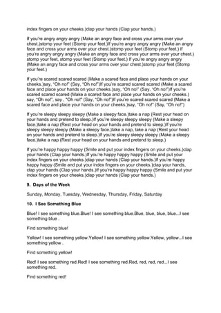 i
index fingers on your cheeks.)clap your hands (Clap your hands.)

If you’re angry angry angry (Make an angry face and cross your arms over your
c
chest.)stomp your feet (Stomp your feet.)If you’re angry angry angry (Make an angry
        s
f
face and cross your arms over your chest.)stomp your feet (Stomp your feet.) If
                                            s
y
you’re angry angry angry (Make an angry face and cross your arms over your chest.)
s
stomp your feet, stomp your feet (Stomp your feet.) If you’re angry angry angry
(
(Make an angry face and cross your arms over your chest.)stomp your feet (Stomp
your feet.)

If you’re scared scared scared (Make a scared face and place your hands on your
c
cheeks.)say, “Oh no!” (Say, “Oh no!”)If you’re scared scared scared (Make a scared
          s
f
face and place your hands on your cheeks.)say, “Oh no!” (Say, “Oh no!”)If you’re
                                             s
s
scared scared scared (Make a scared face and place your hands on your cheeks.)
s
say, “Oh no!”, say , "Oh no!" (Say, “Oh no!”)If you’re scared scared scared (Make a
s
scared face and place your hands on your cheeks.)say, “Oh no!” (Say, “Oh no!”)

I
If you’re sleepy sleepy sleepy (Make a sleepy face.)take a nap (Rest your head on
y
your hands and pretend to sleep.)If you’re sleepy sleepy sleepy (Make a sleepy
f
face.)take a nap (Rest your head on your hands and pretend to sleep.)If you’re
      t
s
sleepy sleepy sleepy (Make a sleepy face.)take a nap, take a nap (Rest your head
o
on your hands and pretend to sleep.)If you’re sleepy sleepy sleepy (Make a sleepy
f
face.)take a nap (Rest your head on your hands and pretend to sleep.)

I
If you’re happy happy happy (Smile and put your index fingers on your cheeks.)clap
y
your hands (Clap your hands.)If you’re happy happy happy (Smile and put your
i
index fingers on your cheeks.)clap your hands (Clap your hands.)If you’re happy
                              c
h
happy happy (Smile and put your index fingers on your cheeks.)clap your hands,
c
clap your hands (Clap your hands.)If you’re happy happy happy (Smile and put your
i
index fingers on your cheeks.)clap your hands (Clap your hands.)

9. Days of the Week

Sunday, Monday, Tuesday, Wednesday, Thursday, Friday, Saturday

10. I See Something Blue

B
Blue! I see something blue.Blue! I see something blue.Blue, blue, blue, blue...I see
                           B                          B
something blue .

Find something blue!

Y
Yellow! I see something yellow.Yellow! I see something yellow.Yellow, yellow...I see
                               Y                              Y
something yellow .

Find something yellow!

R
Red! I see something red.Red! I see something red.Red, red, red, red...I see
                         R                        R
something red.

Find something red!
 