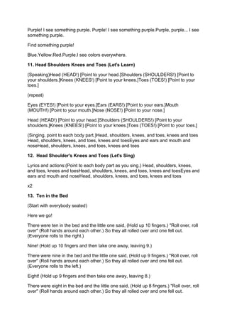 P
Purple! I see something purple. Purple! I see something purple.Purple, purple... I see
                                P                              P
something purple.

Find something purple!

B
Blue.Yellow.Red.Purple.I see colors everywhere.
     Y      R P

11. Head Shoulders Knees and Toes (Let's Learn)

(
(Speaking)Head (HEAD!) [Point to your head.]Shoulders (SHOULDERS!) [Point to
          H
y
your shoulders.]Knees (KNEES!) [Point to your knees.]Toes (TOES!) [Point to your
                K
toes.]

(repeat)

E
Eyes (EYES!) [Point to your eyes.]Ears (EARS!) [Point to your ears.]Mouth
                                  E
(
(MOUTH!) [Point to your mouth.]Nose (NOSE!) [Point to your nose.]

H
Head (HEAD!) [Point to your head.]Shoulders (SHOULDERS!) [Point to your
s
shoulders.]Knees (KNEES!) [Point to your knees.]Toes (TOES!) [Point to your toes.]
           K

(
(Singing, point to each body part.)Head, shoulders, knees, and toes, knees and toes
                                   H
H
Head, shoulders, knees, and toes, knees and toesEyes and ears and mouth and
n
noseHead, shoulders, knees, and toes, knees and toes

12. Head Shoulder's Knees and Toes (Let's Sing)

L
Lyrics and actions:(Point to each body part as you sing.) Head, shoulders, knees,
                   (
a
and toes, knees and toesHead, shoulders, knees, and toes, knees and toesEyes and
                          H
e
ears and mouth and noseHead, shoulders, knees, and toes, knees and toes

x2

13. Ten in the Bed

(Start with everybody seated)

Here we go!

T
There were ten in the bed and the little one said, (Hold up 10 fingers.) "Roll over, roll
o
over" (Roll hands around each other.) So they all rolled over and one fell out.
(Everyone rolls to the right.)

Nine! (Hold up 10 fingers and then take one away, leaving 9.)

T
There were nine in the bed and the little one said, (Hold up 9 fingers.) "Roll over, roll
o
over" (Roll hands around each other.) So they all rolled over and one fell out.
(Everyone rolls to the left.)

Eight! (Hold up 9 fingers and then take one away, leaving 8.)

T
There were eight in the bed and the little one said, (Hold up 8 fingers.) "Roll over, roll
o
over" (Roll hands around each other.) So they all rolled over and one fell out.
 