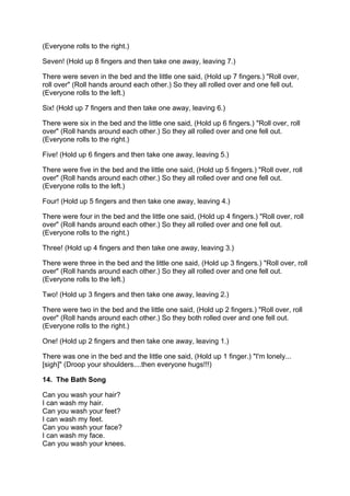 (Everyone rolls to the right.)

Seven! (Hold up 8 fingers and then take one away, leaving 7.)

T
There were seven in the bed and the little one said, (Hold up 7 fingers.) "Roll over,
r
roll over" (Roll hands around each other.) So they all rolled over and one fell out.
(Everyone rolls to the left.)

Six! (Hold up 7 fingers and then take one away, leaving 6.)

T
There were six in the bed and the little one said, (Hold up 6 fingers.) "Roll over, roll
o
over" (Roll hands around each other.) So they all rolled over and one fell out.
(Everyone rolls to the right.)

Five! (Hold up 6 fingers and then take one away, leaving 5.)

T
There were five in the bed and the little one said, (Hold up 5 fingers.) "Roll over, roll
o
over" (Roll hands around each other.) So they all rolled over and one fell out.
(Everyone rolls to the left.)

Four! (Hold up 5 fingers and then take one away, leaving 4.)

T
There were four in the bed and the little one said, (Hold up 4 fingers.) "Roll over, roll
o
over" (Roll hands around each other.) So they all rolled over and one fell out.
(Everyone rolls to the right.)

Three! (Hold up 4 fingers and then take one away, leaving 3.)

T
There were three in the bed and the little one said, (Hold up 3 fingers.) "Roll over, roll
o
over" (Roll hands around each other.) So they all rolled over and one fell out.
(Everyone rolls to the left.)

Two! (Hold up 3 fingers and then take one away, leaving 2.)

T
There were two in the bed and the little one said, (Hold up 2 fingers.) "Roll over, roll
o
over" (Roll hands around each other.) So they both rolled over and one fell out.
(Everyone rolls to the right.)

One! (Hold up 2 fingers and then take one away, leaving 1.)

T
There was one in the bed and the little one said, (Hold up 1 finger.) "I'm lonely...
[sigh]" (Droop your shoulders....then everyone hugs!!!)

14. The Bath Song

Can you wash your hair?
I can wash my hair.
Can you wash your feet?
I can wash my feet.
Can you wash your face?
I can wash my face.
Can you wash your knees.
 