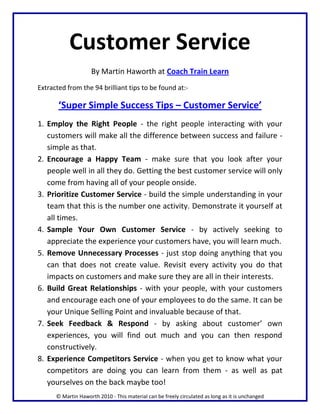 Customer Service
                     By Martin Haworth at Coach Train Learn
Extracted from the 94 brilliant tips to be found at:-

       ‘Super Simple Success Tips – Customer Service’
1. Employ the Right People - the right people interacting with your
   customers will make all the difference between success and failure -
   simple as that.
2. Encourage a Happy Team - make sure that you look after your
   people well in all they do. Getting the best customer service will only
   come from having all of your people onside.
3. Prioritize Customer Service - build the simple understanding in your
   team that this is the number one activity. Demonstrate it yourself at
   all times.
4. Sample Your Own Customer Service - by actively seeking to
   appreciate the experience your customers have, you will learn much.
5. Remove Unnecessary Processes - just stop doing anything that you
   can that does not create value. Revisit every activity you do that
   impacts on customers and make sure they are all in their interests.
6. Build Great Relationships - with your people, with your customers
   and encourage each one of your employees to do the same. It can be
   your Unique Selling Point and invaluable because of that.
7. Seek Feedback & Respond - by asking about customer’ own
   experiences, you will find out much and you can then respond
   constructively.
8. Experience Competitors Service - when you get to know what your
   competitors are doing you can learn from them - as well as pat
   yourselves on the back maybe too!
      © Martin Haworth 2010 - This material can be freely circulated as long as it is unchanged
 
