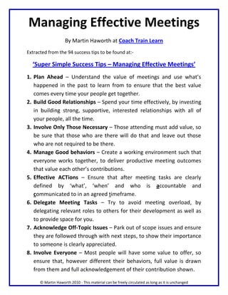 Managing Effective Meetings
                     By Martin Haworth at Coach Train Learn
Extracted from the 94 success tips to be found at:-

  ‘Super Simple Success Tips – Managing Effective Meetings’
1. Plan Ahead – Understand the value of meetings and use what’s
   happened in the past to learn from to ensure that the best value
   comes every time your people get together.
2. Build Good Relationships – Spend your time effectively, by investing
   in building strong, supportive, interested relationships with all of
   your people, all the time.
3. Involve Only Those Necessary – Those attending must add value, so
   be sure that those who are there will do that and leave out those
   who are not required to be there.
4. Manage Good behaviors – Create a working environment such that
   everyone works together, to deliver productive meeting outcomes
   that value each other’s contributions.
5. Effective ACTions – Ensure that after meeting tasks are clearly
   defined by ‘what’, ‘when’ and who is accountable and
   communicated to in an agreed timeframe.
6. Delegate Meeting Tasks – Try to avoid meeting overload, by
   delegating relevant roles to others for their development as well as
   to provide space for you.
7. Acknowledge Off-Topic Issues – Park out of scope issues and ensure
   they are followed through with next steps, to show their importance
   to someone is clearly appreciated.
8. Involve Everyone – Most people will have some value to offer, so
   ensure that, however different their behaviors, full value is drawn
   from them and full acknowledgement of their contribution shown.

      © Martin Haworth 2010 - This material can be freely circulated as long as it is unchanged
 