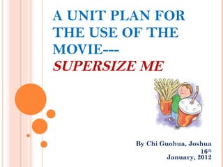 A UNIT PLAN FOR THE USE OF THE  MOVIE---  SUPERSIZE ME  By Chi Guohua, Joshua  16 th   January, 2012   