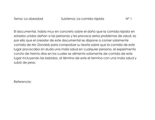 Tema: La obesidad             Subtema: La comida rápida                  N° 1



El documental, habla muy en concreto sobre el daño que la comida rápida en
estados unidos dañan a las personas y les provoca serios problemas de salud, es
por ello que el creador de este documental se dispone a comer solamente
comida de Mc Donalds para comprobar su teoría sobre que la comida de este
lugar provocaba sin duda una mala salud en cualquier persona, el experimento
consto de treinta días en los cuales se alimento solamente de comida de este
lugar incluyendo las bebidas, al término de este el termino con una mala salud y
subió de peso.




Referencia:
 