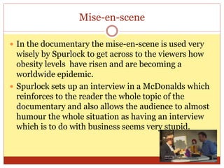 Mise-en-scene
 In the documentary the mise-en-scene is used very
wisely by Spurlock to get across to the viewers how
obesity levels have risen and are becoming a
worldwide epidemic.
 Spurlock sets up an interview in a McDonalds which
reinforces to the reader the whole topic of the
documentary and also allows the audience to almost
humour the whole situation as having an interview
which is to do with business seems very stupid.
 
