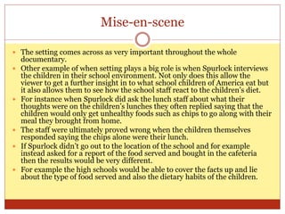 Mise-en-scene
 The setting comes across as very important throughout the whole
documentary.
 Other example of when setting plays a big role is when Spurlock interviews
the children in their school environment. Not only does this allow the
viewer to get a further insight in to what school children of America eat but
it also allows them to see how the school staff react to the children’s diet.
 For instance when Spurlock did ask the lunch staff about what their
thoughts were on the children’s lunches they often replied saying that the
children would only get unhealthy foods such as chips to go along with their
meal they brought from home.
 The staff were ultimately proved wrong when the children themselves
responded saying the chips alone were their lunch.
 If Spurlock didn’t go out to the location of the school and for example
instead asked for a report of the food served and bought in the cafeteria
then the results would be very different.
 For example the high schools would be able to cover the facts up and lie
about the type of food served and also the dietary habits of the children.
 
