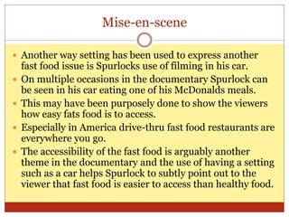 Mise-en-scene
 Another way setting has been used to express another
fast food issue is Spurlocks use of filming in his car.
 On multiple occasions in the documentary Spurlock can
be seen in his car eating one of his McDonalds meals.
 This may have been purposely done to show the viewers
how easy fats food is to access.
 Especially in America drive-thru fast food restaurants are
everywhere you go.
 The accessibility of the fast food is arguably another
theme in the documentary and the use of having a setting
such as a car helps Spurlock to subtly point out to the
viewer that fast food is easier to access than healthy food.
 