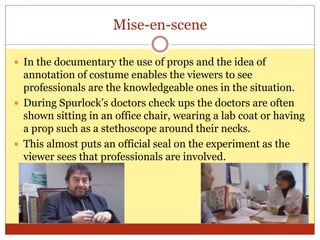Mise-en-scene
 In the documentary the use of props and the idea of
annotation of costume enables the viewers to see
professionals are the knowledgeable ones in the situation.
 During Spurlock’s doctors check ups the doctors are often
shown sitting in an office chair, wearing a lab coat or having
a prop such as a stethoscope around their necks.
 This almost puts an official seal on the experiment as the
viewer sees that professionals are involved.
 