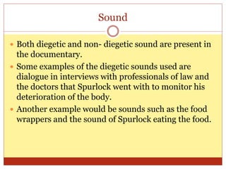 Sound
 Both diegetic and non- diegetic sound are present in
the documentary.
 Some examples of the diegetic sounds used are
dialogue in interviews with professionals of law and
the doctors that Spurlock went with to monitor his
deterioration of the body.
 Another example would be sounds such as the food
wrappers and the sound of Spurlock eating the food.
 
