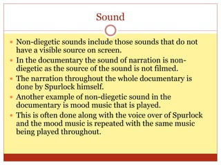 Sound
 Non-diegetic sounds include those sounds that do not
have a visible source on screen.
 In the documentary the sound of narration is non-
diegetic as the source of the sound is not filmed.
 The narration throughout the whole documentary is
done by Spurlock himself.
 Another example of non-diegetic sound in the
documentary is mood music that is played.
 This is often done along with the voice over of Spurlock
and the mood music is repeated with the same music
being played throughout.
 