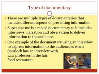 Type of documentary
 There are multiple types of documentaries that
include different aspects of presenting information.
 Super size me is a mixed documentary as it includes
interviews, narration and observation to deliver
information to the audience.
 One example of the documentary using an interview
to express information to the audience is when
Spurlock has an interview with
Law professor in the fats
food restaurant.
 
