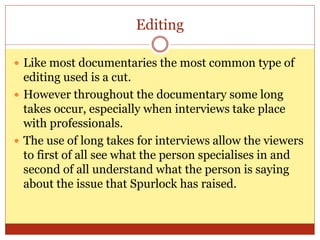 Editing
 Like most documentaries the most common type of
editing used is a cut.
 However throughout the documentary some long
takes occur, especially when interviews take place
with professionals.
 The use of long takes for interviews allow the viewers
to first of all see what the person specialises in and
second of all understand what the person is saying
about the issue that Spurlock has raised.
 