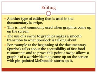 Editing
 Another type of editing that is used in the
documentary is swipe.
 This is most commonly used when graphics come up
on the screen.
 The use of a swipe to graphics makes a smooth
transition to what Spurlock is talking about.
 For example at the beginning of the documentary
Spurlock talks about the accessibility of fast food
restaurants and to prove this point a swipe allows a
graphic of a worldwide map come up on the screen
with pin-pointed McDonalds stores on it.
 