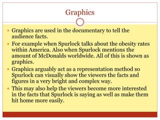 Graphics
 Graphics are used in the documentary to tell the
audience facts.
 For example when Spurlock talks about the obesity rates
within America. Also when Spurlock mentions the
amount of McDonalds worldwide. All of this is shown as
graphics.
 Graphics arguably act as a representation method so
Spurlock can visually show the viewers the facts and
figures in a very bright and complex way.
 This may also help the viewers become more interested
in the facts that Spurlock is saying as well as make them
hit home more easily.
 